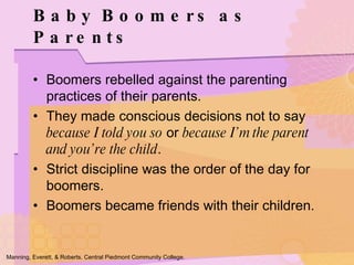 Boomers rebelled against the parenting practices of their parents. They made conscious decisions not to say  because I told you so  or  because I’m the parent and you’re the child . Strict discipline was the order of the day for boomers. Boomers became friends with their children. Baby Boomers as Parents Manning, Everett, & Roberts. Central Piedmont Community College. 