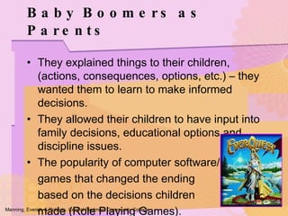They explained things to their children, (actions, consequences, options, etc.) – they wanted them to learn to make informed decisions. They allowed their children to have input into family decisions, educational options and discipline issues. The popularity of computer software/ games that changed the ending  based on the decisions children  made (Role Playing Games). Baby Boomers as Parents Manning, Everett, & Roberts. Central Piedmont Community College. 