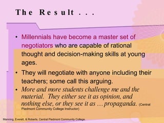 Millennials have become a master set of negotiators  who are capable of rational thought and decision-making skills at young ages. They will negotiate with anyone including their teachers; some call this arguing. More and more students challenge me and the material.  They either see it as opinion, and nothing else, or they see it as … propaganda.  (Central Piedmont Community College Instructor) The Result . . . Manning, Everett, & Roberts. Central Piedmont Community College. 