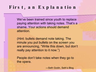 First, an Explanation We’ve been trained since youth to replace paying attention with taking notes. That’s a shame. Your actions should demand attention. (Hint: bullets demand note taking. The minute you put bullets on the screen you are announcing, “Write this down, but don’t really pay attention to it now.”) People don’t take notes when they go to the opera. ---Seth Godin, Seth’s Blog 