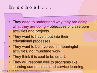 They  need to understand why they are doing what they are doing  – objectives of classroom activities and projects. They want to have input into their  educational processes. They want to be involved in meaningful activities, not mundane work. They think it is cool to be smart. They will respond well to programs like learning communities and service learning. In school . . .  Manning, Everett, & Roberts. Central Piedmont Community College. 