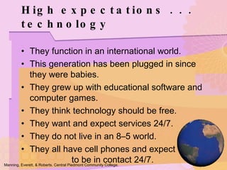 They function in an international world. This generation has been plugged in since they were babies. They grew up with educational software and computer games. They think technology should be free. They want and expect services 24/7. They do not live in an 8–5 world. They all have cell phones and expect  to be in contact 24/7. High expectations . . . technology Manning, Everett, & Roberts. Central Piedmont Community College. 