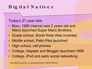 Digital Natives Today’s 21-year-olds Born, 1985 internet was 2 years old and Mario launched Super Mario Brothers Grade school, World Wide Web invented Middle school, Palm Pilot launched High school, cell phones College, Napster and Blogger launched-1999 College, iPod and early social networking http://observer.guardian.co.uk/business/story/0,,1884740,00.html 