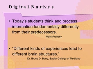 Digital Natives Today’s students think and process information fundamentally differently from their predecessors. Marc Prensky “ Different kinds of experiences lead to different brain structures.” Dr. Bruce D. Berry, Baylor College of Medicine 