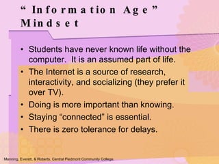 Students have never known life without the computer.  It is an assumed part of life. The Internet is a source of research, interactivity, and socializing (they prefer it over TV). Doing is more important than knowing. Staying “connected” is essential. There is zero tolerance for delays. “ Information Age” Mindset Manning, Everett, & Roberts. Central Piedmont Community College. 