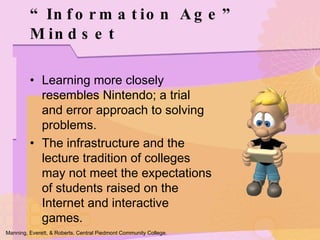 Learning more closely resembles Nintendo; a trial and error approach to solving problems. The infrastructure and the lecture tradition of colleges may not meet the expectations of students raised on the Internet and interactive games. “ Information Age” Mindset Manning, Everett, & Roberts. Central Piedmont Community College. 