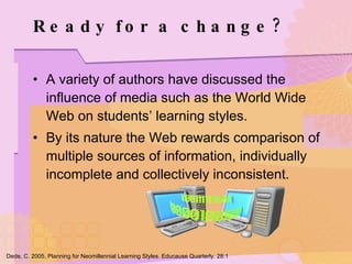 Ready for a change? A variety of authors have discussed the influence of media such as the World Wide Web on students’ learning styles. By its nature the Web rewards comparison of multiple sources of information, individually incomplete and collectively inconsistent. Dede, C. 2005. Planning for Neomillennial Learning Styles. Educause Quarterly. 28:1 