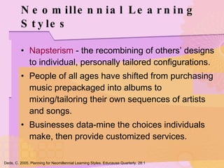 Neomillennial Learning Styles Napsterism  - the recombining of others’ designs to individual, personally tailored configurations. People of all ages have shifted from purchasing music prepackaged into albums to mixing/tailoring their own sequences of artists and songs. Businesses data-mine the choices individuals make, then provide customized services. Dede, C. 2005. Planning for Neomillennial Learning Styles. Educause Quarterly. 28:1 