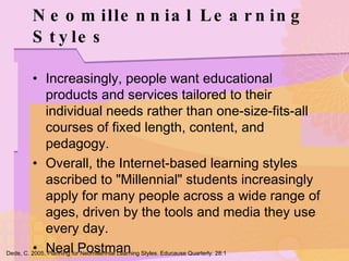 Neomillennial Learning Styles Increasingly, people want educational products and services tailored to their individual needs rather than one-size-fits-all courses of fixed length, content, and pedagogy. Overall, the Internet-based learning styles ascribed to "Millennial" students increasingly apply for many people across a wide range of ages, driven by the tools and media they use every day. Neal Postman Dede, C. 2005. Planning for Neomillennial Learning Styles. Educause Quarterly. 28:1 