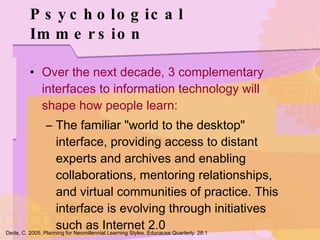 Psychological Immersion Over the next decade, 3 complementary interfaces to information technology will shape how people learn: The familiar "world to the desktop" interface, providing access to distant experts and archives and enabling collaborations, mentoring relationships, and virtual communities of practice. This interface is evolving through initiatives such as Internet 2.0 Dede, C. 2005. Planning for Neomillennial Learning Styles. Educause Quarterly. 28:1 