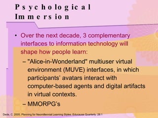 Psychological Immersion Over the next decade, 3 complementary interfaces to information technology will shape how people learn: "Alice-in-Wonderland" multiuser virtual environment (MUVE) interfaces, in which participants’ avatars interact with computer-based agents and digital artifacts in virtual contexts. MMORPG’s Dede, C. 2005. Planning for Neomillennial Learning Styles. Educause Quarterly. 28:1 