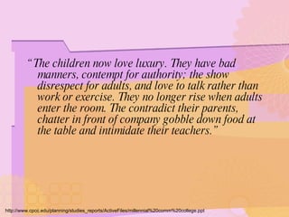 “ The children now love luxury. They have bad manners, contempt for authority; the show disrespect for adults, and love to talk rather than work or exercise. They no longer rise when adults enter the room. The contradict their parents, chatter in front of company gobble down food at the table and intimidate their teachers.” http://www.cpcc.edu/planning/studies_reports/ActiveFiles/millennial%20comm%20college.ppt 
