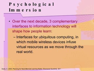 Psychological Immersion Over the next decade, 3 complementary interfaces to information technology will shape how people learn: Interfaces for ubiquitous computing, in which mobile wireless devices infuse virtual resources as we move through the real world. Dede, C. 2005. Planning for Neomillennial Learning Styles. Educause Quarterly. 28:1 