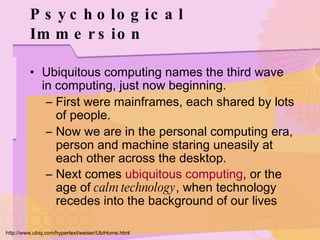 Psychological Immersion Ubiquitous computing names the third wave in computing, just now beginning. First were mainframes, each shared by lots of people. Now we are in the personal computing era, person and machine staring uneasily at each other across the desktop. Next comes  ubiquitous computing , or the age of  calm technology , when technology recedes into the background of our lives   http://www.ubiq.com/hypertext/weiser/UbiHome.html 