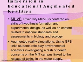 Immersion in Educational Augmented Realities MUVE : River City MUVE is centered on skills of hypothesis formation and experimental design, as well as on content related to national standards and assessments in biology and ecology Augmented reality simulations : Using GPS links students role-play environmental scientists investigating a rash of health concerns on the MIT campus linked to the release of toxins in the water supply. http://www.ubiq.com/hypertext/weiser/UbiHome.html 