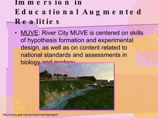 Immersion in Educational Augmented Realities MUVE : River City MUVE is centered on skills of hypothesis formation and experimental design, as well as on content related to national standards and assessments in biology and ecology. http://muve.gse.harvard.edu/rivercityproject/ 