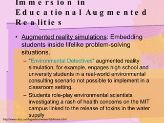 Immersion in Educational Augmented Realities Augmented reality simulations : Embedding students inside lifelike problem-solving situations. " Environmental Detectives " augmented reality simulation, for example, engages high school and university students in a real-world environmental consulting scenario not possible to implement in a classroom setting. Students role-play environmental scientists investigating a rash of health concerns on the MIT campus linked to the release of toxins in the water supply  http://www.ubiq.com/hypertext/weiser/UbiHome.html 