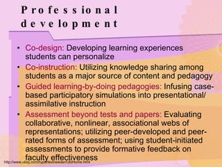 Professional development Co-design:  Developing learning experiences students can personalize  Co-instruction:  Utilizing knowledge sharing among students as a major source of content and pedagogy  Guided learning-by-doing pedagogies:  Infusing case-based participatory simulations into presentational/ assimilative instruction Assessment beyond tests and papers:  Evaluating collaborative, nonlinear, associational webs of representations; utilizing peer-developed and peer-rated forms of assessment; using student-initiated assessments to provide formative feedback on faculty effectiveness http://www.ubiq.com/hypertext/weiser/UbiHome.html 