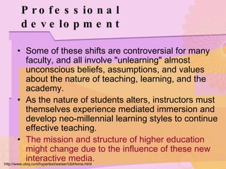 Professional development Some of these shifts are controversial for many faculty, and all involve "unlearning" almost unconscious beliefs, assumptions, and values about the nature of teaching, learning, and the academy. As the nature of students alters, instructors must themselves experience mediated immersion and develop neo-millennial learning styles to continue effective teaching. The mission and structure of higher education might change due to the influence of these new interactive media. http://www.ubiq.com/hypertext/weiser/UbiHome.html 