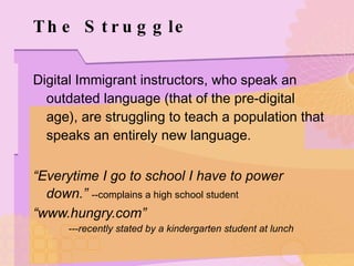 The Struggle Digital Immigrant instructors, who speak an outdated language (that of the pre-digital age), are struggling to teach a population that speaks an entirely new language. “ Everytime I go to school I have to power down.”   --complains a high school student “ www.hungry.com” ---recently stated by a kindergarten student at lunch 