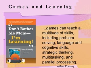 Games and Learning … games can teach a multitude of skills, including problem solving, language and cognitive skills, strategic thinking, multitasking, and parallel processing. --Marc Prensky 