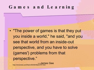Games and Learning "The power of games is that they put you inside a world," he said, "and you see that world from an inside-out perspective, and you have to solve (games') problems from that perspective.” ---James Gee http://chronicle.com/free/v49/i49/49a03101.htm 