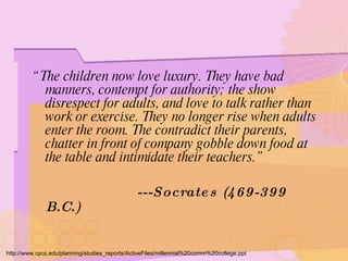 “ The children now love luxury. They have bad manners, contempt for authority; the show disrespect for adults, and love to talk rather than work or exercise. They no longer rise when adults enter the room. The contradict their parents, chatter in front of company gobble down food at the table and intimidate their teachers.” ---Socrates (469-399 B.C.) http://www.cpcc.edu/planning/studies_reports/ActiveFiles/millennial%20comm%20college.ppt 