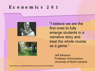 Economics 201 "I believe we are the first ones to fully emerge students in a narrative story and treat the whole course as a game.”   Jeff Sarbaum    Professor of Economics   University of North Carolina http://www.npr.org/templates/story/story.php?storyId=6342324 