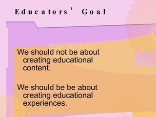 Educators’ Goal We should not be about creating educational content. We should be be about creating educational experiences. 