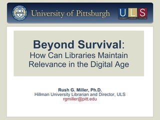 Beyond Survival : How Can Libraries Maintain Relevance in the Digital Age Rush G. Miller, Ph.D. Hillman University Librarian and Director, ULS [email_address] 