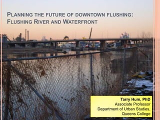 Planning the future of downtown flushing: Flushing River and Waterfront Tarry Hum, PhD Associate Professor Department of Urban Studies,  Queens College 