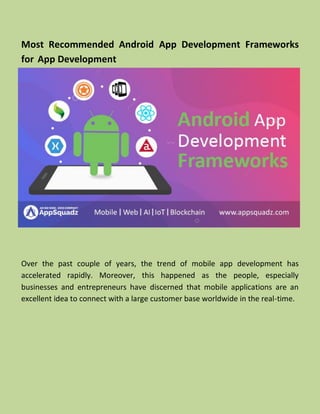 Most Recommended Android App Development Frameworks
for App Development
Over the past couple of years, the trend of mobile app development has
accelerated rapidly. Moreover, this happened as the people, especially
businesses and entrepreneurs have discerned that mobile applications are an
excellent idea to connect with a large customer base worldwide in the real-time.
 