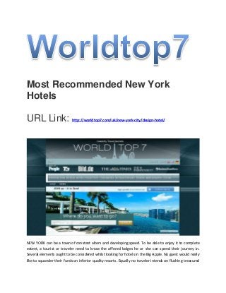 Most Recommended New York
Hotels
URL Link: http://worldtop7.com/uk/new-york-city/design-hotel/
NEW YORK can be a town of constant alters and developing speed. To be able to enjoy it to complete
extent, a tourist or traveler need to know the offered lodges he or she can spend their journey in.
Several elements ought to be considered whilst looking for hotels in the Big Apple. No guest would really
like to squander their funds on inferior quality resorts. Equally no traveler intends on flushing treasured
 