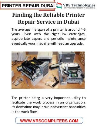 PRINTER REPAIR DUBAI
WWW.VRSCOMPUTERS.COM
Finding the Reliable Printer
Repair Service in Dubai
The average life span of a printer is around 4-5
years. Even with the right ink cartridges,
appropriate papers and periodic maintenance
eventually your machine will need an upgrade.
The printer being a very important utility to
facilitate the work process in an organization,
its downtime may incur inadvertent obscurities
in the work flow.
 