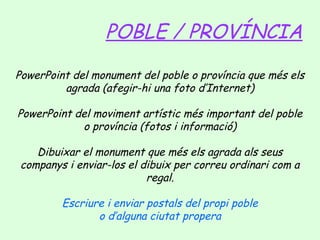 POBLE / PROVÍNCIA
PowerPoint del monument del poble o província que més els
agrada (afegir-hi una foto d’Internet)
PowerPoint del moviment artístic més important del poble
o província (fotos i informació)
Dibuixar el monument que més els agrada als seus
companys i enviar-los el dibuix per correu ordinari com a
regal.
Escriure i enviar postals del propi poble
o d’alguna ciutat propera

 