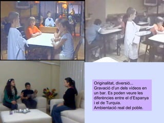 Originalitat, diversió...
Gravació d’un dels vídeos en
un bar. Es poden veure les
diferències entre el d’Espanya
i el de Turquia.
Ambientació real del poble.

 
