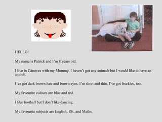 HELLO!
My name is Patrick and I’m 8 years old.
I live in Cànoves with my Mummy. I haven’t got any animals but I would like to have an
animal.
I’ve got dark brown hair and brown eyes. I’m short and thin. I’ve got freckles, too.
My favourite colours are blue and red.
I like football but I don’t like dancing.
My favourite subjects are English, P.E. and Maths.

 