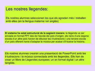 Les nostres llegendes:
Els nostres alumnes seleccionen les que els agraden més i treballen
amb elles (en la llengua materna i en anglès)

El sistema ha estat estructurat de la següent manera: la llegenda va ser
enviada en format PPT des de l’escola del país d’origen, els nens d’una segona
escola d’un altre país havien de dibuixar les il·lustracions i una tercera escola
d’un país diferent havia d’adaptar la música per acabar d’il·lustrar la història.

Els nostres alumnes crearan una presentació de PowerPoint amb les
il·lustracions i la música connectada amb les llegendes. Ells han de
crear un llibre de Llegendes europees; un en format digital i un altre
tangible.

 