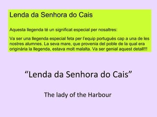 Lenda da Senhora do Cais
Aquesta llegenda té un significat especial per nosaltres:
Va ser una llegenda especial feta per l’equip portuguès cap a una de les
nostres alumnes. La seva mare, que provenia del poble de la qual era
originària la llegenda, estava molt malalta. Va ser genial aquest detall!!!

“Lenda da Senhora do Cais”
The lady of the Harbour

 