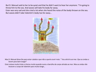 But D. Manuel said to her to be quiet and that he didn’t want to hear her anymore. “I’m going to
throw him to the sea. And waves will take his body far away.
Ester was very sad and she cried a lot when she heard the noise of the body thrown on the sea.
But waves didn’t take Valentim’s body too far away…

Mas D. Manuel disse-lhe para estar calada e que não a queria ouvir mais. “ Vou atirá-lo ao mar. Que as ondas o
levem para bem longe!”
Ester estava muito triste e chorou muito quando ouviu o barulho do corpo atirado ao mar. Mas as ondas não
levaram o corpo de Valentim para muito longe…

 