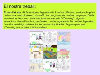 El nostre treball:
El resultat són: 81 fantàstiques llegendes de 7 països diferents, en dues llengües
cadascuna, amb dibuixos i música!!! Una cançó que els nostres companys d’Itàlia
van escriure i ens van cantar tots junts anomenada “eTwinning” i algunes
actuacions, dramatitzacions, pel·lícules… sobre algunes de les nostres llegendes.
La millor amistat possible entre les mestres implicades i la gran ajuda que
eTwinning ens ha ofert a tots nosaltres.

 