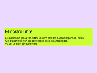 El nostre llibre:
Els companys grecs van editar un llibre amb les nostres llegendes i mites.
A la presentació van ser convidades totes les ambaixades.
Va ser un gran esdeveniment.

 