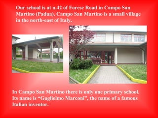 Our school is at n.42 of Forese Road in Campo San
Martino (Padua). Campo San Martino is a small village
in the north-east of Italy.

In Campo San Martino there is only one primary school.
Its name is “Guglielmo Marconi”, the name of a famous
Italian inventor.

 