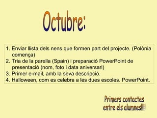 1. Enviar llista dels nens que formen part del projecte. (Polònia
comença)
2. Tria de la parella (Spain) i preparació PowerPoint de
presentació (nom, foto i data aniversari)
3. Primer e-mail, amb la seva descripció.
4. Halloween, com es celebra a les dues escoles. PowerPoint.

 