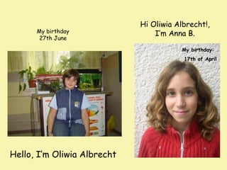 My birthday
27th June

Hi Oliwia Albrecht!,
I’m Anna B.
My birthday:
17th of April

Hello, I’m Oliwia Albrecht

 