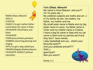 NAME:Oliwia Albrecht
AGE:11
CLASS:5b
FAMILY:I've got mather,father
and brather.His name is Kuba.
FAVOURITE COLUR:blue and
black
FAVOURITE
FOOD:pizza,chicken,potatoes
HOBBIES:swimming,dancing and
singing
PETS:I've got a dog called Sara
FRIENDS:Magda,Wioleta,Roxana
FAVOURITE SUBJECT:phisical
education

Hello Oliwia Albrecht
My name is Anna Barjuan, and you??
I'm 10 years old.:-)
My prefered subjectsaremaths and art.:-)
In my family we are two sisters, my
father, my mother and me.
My small sister name is Marta and my big
sister name is Laura, my father name is
Victor and my mother name is Cristina.
I have a dog its name is Gala and my cat
name is Sami and my parrots are 8 and
they don’t have names.
I play basketball and you, what’s your
favourite sport??
And your prefered animal???
XXX:-)
good bye!!!
See you soon!!!

Anna:-):-)

 