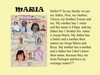 MARIA

Hello!!!! In my family we are
my father, Pere, my mother,
Teresa, my brother,Tomas and
me. My mother has 1 sister
and her name is Filipa and my
father has 1 brother his name
is Josep Maria. My father has
a father and a mother their
names are Josep Maria and
Rosa. My mother has a mother
and a father but I don’t know
their name, because they are
from Portugal and have an
extrange name!!!!

 
