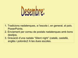 1. Tradicions nadalenques, a l’escola i, en general, al país.
PowerPoints.
2. Enviament per correu de postals nadalenques amb bons
desitjos.
3. Gravació d’una nadala “Silent night” (català, castellà,
anglès i polonès)! A les dues escoles.

 