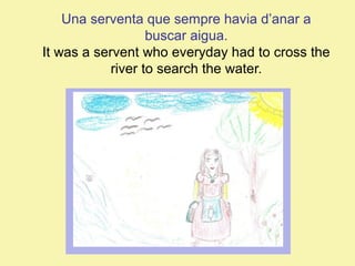 Una serventa que sempre havia d’anar a
buscar aigua.
It was a servent who everyday had to cross the
river to search the water.

 