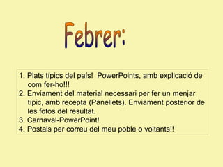 1. Plats típics del país! PowerPoints, amb explicació de
com fer-ho!!!
2. Enviament del material necessari per fer un menjar
típic, amb recepta (Panellets). Enviament posterior de
les fotos del resultat.
3. Carnaval-PowerPoint!
4. Postals per correu del meu poble o voltants!!

 